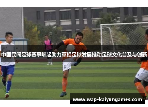 中国民间足球赛事崛起助力草根足球发展推动足球文化普及与创新