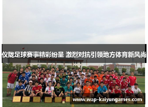 仪陇足球赛事精彩纷呈 激烈对抗引领地方体育新风尚