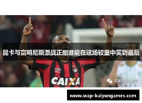 昆卡与富明尼斯激战正酣谁能在这场较量中笑到最后