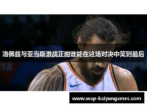洛佩兹与亚当斯激战正酣谁能在这场对决中笑到最后